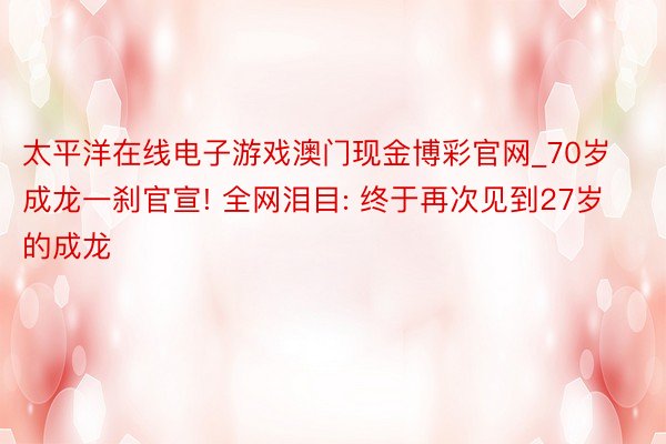 太平洋在线电子游戏澳门现金博彩官网_70岁成龙一刹官宣! 全网泪目: 终于再次见到27岁的成龙