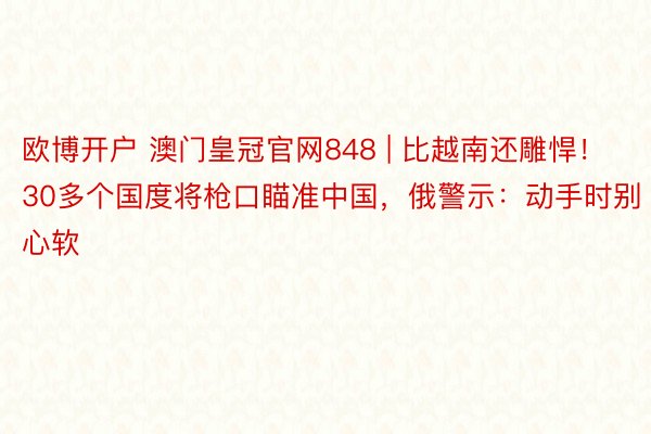 欧博开户 澳门皇冠官网848 | 比越南还雕悍！30多个国度将枪口瞄准中国，俄警示：动手时别心软