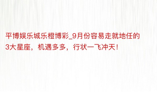 平博娱乐城乐橙博彩_9月份容易走就地任的3大星座，机遇多多，行状一飞冲天！