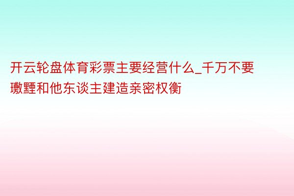 开云轮盘体育彩票主要经营什么_千万不要璷黫和他东谈主建造亲密权衡