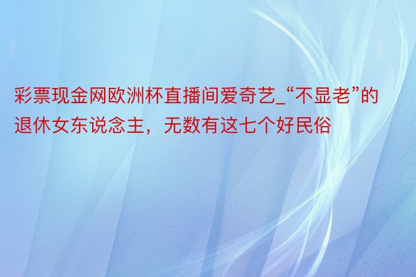 彩票现金网欧洲杯直播间爱奇艺_“不显老”的退休女东说念主，无数有这七个好民俗