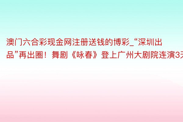 澳门六合彩现金网注册送钱的博彩_“深圳出品”再出圈！舞剧《咏春》登上广州大剧院连演3天