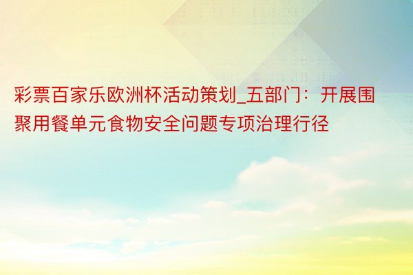 彩票百家乐欧洲杯活动策划_五部门：开展围聚用餐单元食物安全问题专项治理行径