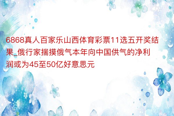 6868真人百家乐山西体育彩票11选五开奖结果_俄行家揣摸俄气本年向中国供气的净利润或为45至50亿好意思元