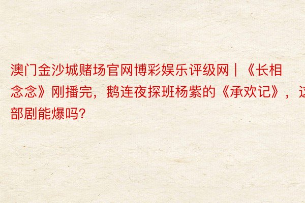 澳门金沙城赌场官网博彩娱乐评级网 | 《长相念念》刚播完，鹅连夜探班杨紫的《承欢记》，这部剧能爆吗？