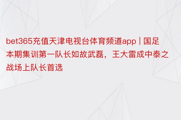 bet365充值天津电视台体育频道app | 国足本期集训第一队长如故武磊，王大雷成中泰之战场上队长首选