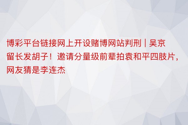 博彩平台链接网上开设赌博网站判刑 | 吴京留长发胡子！邀请分量级前辈拍袁和平四肢片，网友猜是李连杰