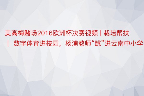 美高梅赌场2016欧洲杯决赛视频 | 栽培帮扶 ｜ 数字体育进校园，杨浦教师“跳”进云南中小学