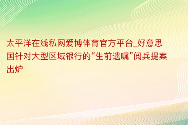 太平洋在线私网爱博体育官方平台_好意思国针对大型区域银行的“生前遗嘱”阅兵提案出炉