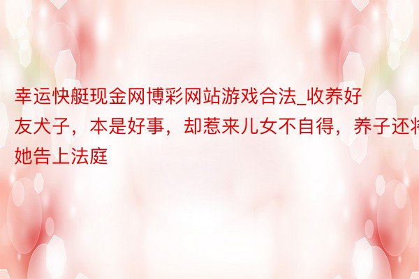 幸运快艇现金网博彩网站游戏合法_收养好友犬子，本是好事，却惹来儿女不自得，养子还将她告上法庭