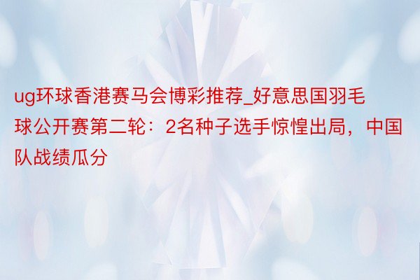 ug环球香港赛马会博彩推荐_好意思国羽毛球公开赛第二轮：2名种子选手惊惶出局，中国队战绩瓜分