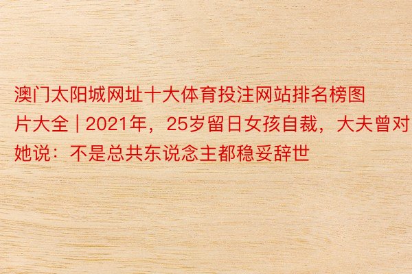 澳门太阳城网址十大体育投注网站排名榜图片大全 | 2021年，25岁留日女孩自裁，大夫曾对她说：不是总共东说念主都稳妥辞世