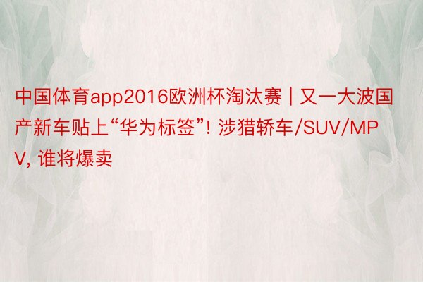 中国体育app2016欧洲杯淘汰赛 | 又一大波国产新车贴上“华为标签”! 涉猎轿车/SUV/MPV, 谁将爆卖