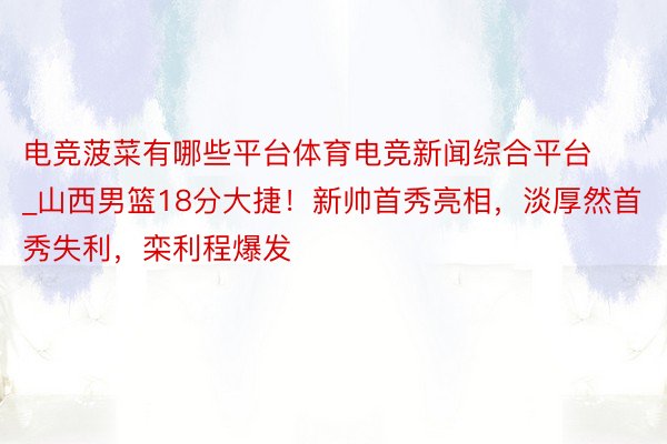 电竞菠菜有哪些平台体育电竞新闻综合平台_山西男篮18分大捷！新帅首秀亮相，淡厚然首秀失利，栾利程爆发