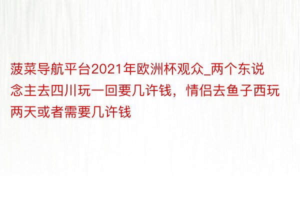 菠菜导航平台2021年欧洲杯观众_两个东说念主去四川玩一回要几许钱，情侣去鱼子西玩两天或者需要几许钱