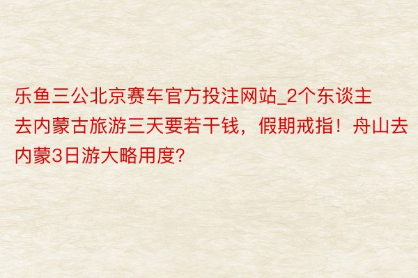 乐鱼三公北京赛车官方投注网站_2个东谈主去内蒙古旅游三天要若干钱，假期戒指！舟山去内蒙3日游大略用度？