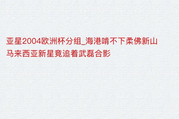 亚星2004欧洲杯分组_海港啃不下柔佛新山 马来西亚新星竟追着武磊合影