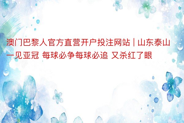 澳门巴黎人官方直营开户投注网站 | 山东泰山一见亚冠 每球必争每球必追 又杀红了眼