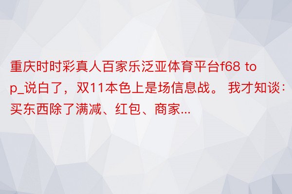 重庆时时彩真人百家乐泛亚体育平台f68 top_说白了，双11本色上是场信息战。 我才知谈：买东西除了满减、红包、商家...