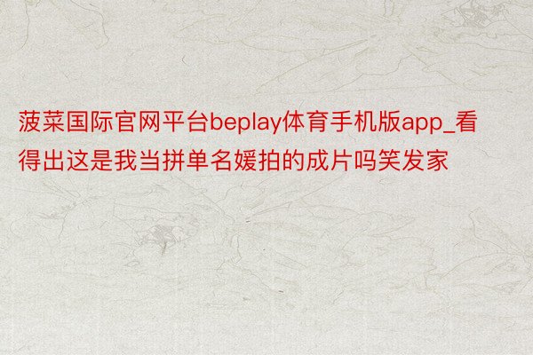 菠菜国际官网平台beplay体育手机版app_看得出这是我当拼单名媛拍的成片吗笑发家