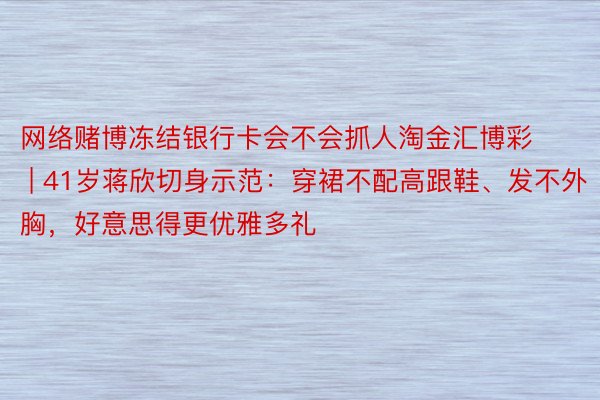 网络赌博冻结银行卡会不会抓人淘金汇博彩 | 41岁蒋欣切身示范：穿裙不配高跟鞋、发不外胸，好意思得更优雅多礼