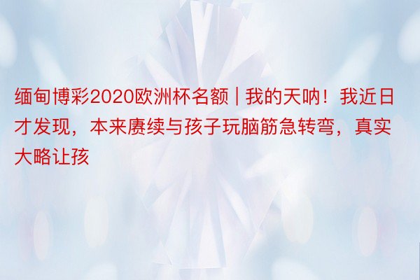 缅甸博彩2020欧洲杯名额 | 我的天呐！我近日才发现，本来赓续与孩子玩脑筋急转弯，真实大略让孩