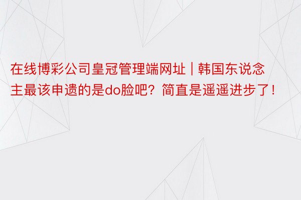 在线博彩公司皇冠管理端网址 | 韩国东说念主最该申遗的是do脸吧？简直是遥遥进步了！