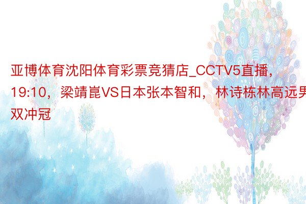 亚博体育沈阳体育彩票竞猜店_CCTV5直播，19:10，梁靖崑VS日本张本智和，林诗栋林高远男双冲冠