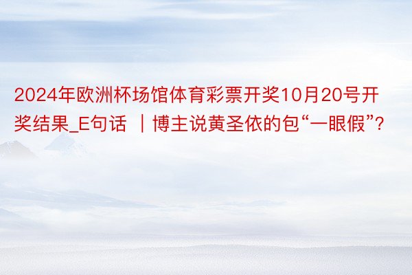 2024年欧洲杯场馆体育彩票开奖10月20号开奖结果_E句话 ｜博主说黄圣依的包“一眼假”？