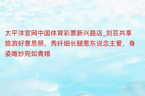 太平洋官网中国体育彩票新兴路店_刘芸共享旅游好意思照，秀纤细长腿惹东说念主爱，身姿唯妙宛如青娥