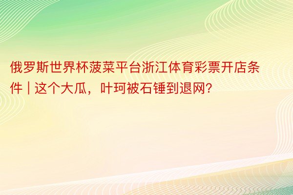 俄罗斯世界杯菠菜平台浙江体育彩票开店条件 | 这个大瓜，叶珂被石锤到退网？