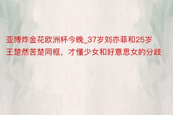 亚博炸金花欧洲杯今晚_37岁刘亦菲和25岁王楚然苦楚同框，才懂少女和好意思女的分歧