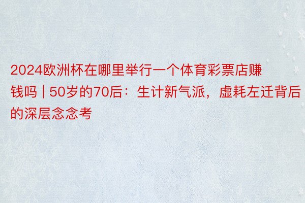 2024欧洲杯在哪里举行一个体育彩票店赚钱吗 | 50岁的70后：生计新气派，虚耗左迁背后的深层念念考