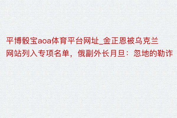 平博骰宝aoa体育平台网址_金正恩被乌克兰网站列入专项名单，俄副外长月旦：忽地的勒诈