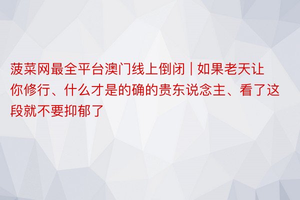 菠菜网最全平台澳门线上倒闭 | 如果老天让你修行、什么才是的确的贵东说念主、看了这段就不要抑郁了