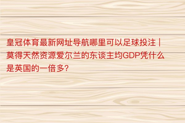 皇冠体育最新网址导航哪里可以足球投注 | 莫得天然资源爱尔兰的东谈主均GDP凭什么是英国的一倍多？