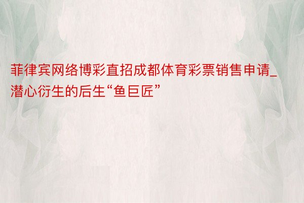 菲律宾网络博彩直招成都体育彩票销售申请_潜心衍生的后生“鱼巨匠”