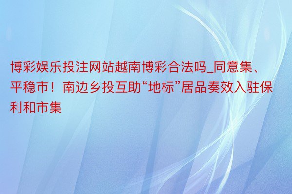 博彩娱乐投注网站越南博彩合法吗_同意集、平稳市！南边乡投互助“地标”居品奏效入驻保利和市集