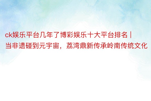 ck娱乐平台几年了博彩娱乐十大平台排名 | 当非遗碰到元宇宙，荔湾鼎新传承岭南传统文化