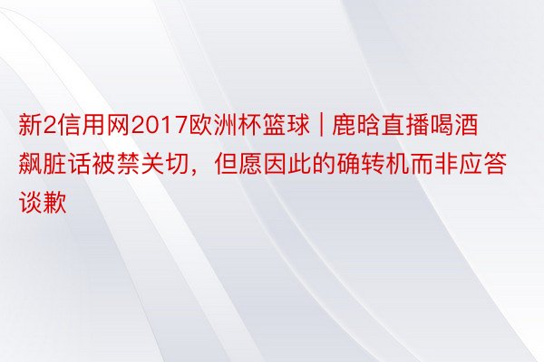 新2信用网2017欧洲杯篮球 | 鹿晗直播喝酒飙脏话被禁关切，但愿因此的确转机而非应答谈歉