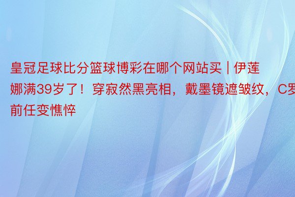 皇冠足球比分篮球博彩在哪个网站买 | 伊莲娜满39岁了！穿寂然黑亮相，戴墨镜遮皱纹，C罗前任变憔悴