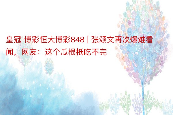 皇冠 博彩恒大博彩848 | 张颂文再次爆难看闻，网友：这个瓜根柢吃不完