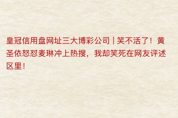 皇冠信用盘网址三大博彩公司 | 笑不活了！黄圣依怒怼麦琳冲上热搜，我却笑死在网友评述区里！