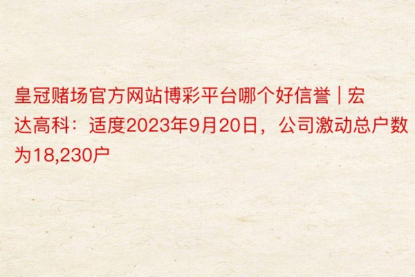 皇冠赌场官方网站博彩平台哪个好信誉 | 宏达高科：适度2023年9月20日，公司激动总户数为18,230户