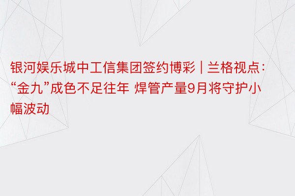 银河娱乐城中工信集团签约博彩 | 兰格视点：“金九”成色不足往年 焊管产量9月将守护小幅波动